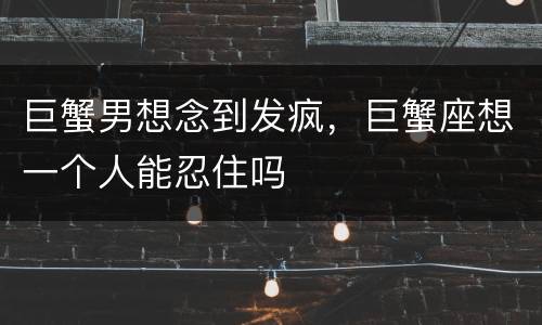 巨蟹男想念到发疯，巨蟹座想一个人能忍住吗