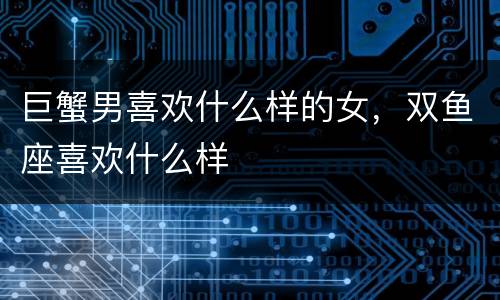 巨蟹男喜欢什么样的女，双鱼座喜欢什么样