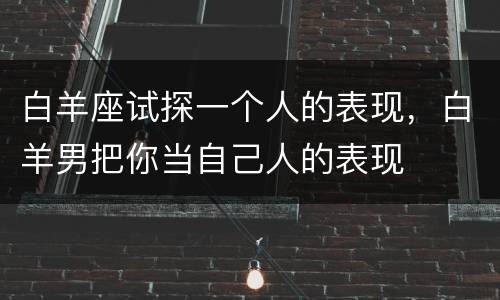 白羊座试探一个人的表现，白羊男把你当自己人的表现