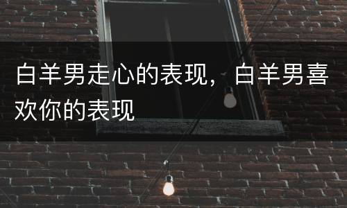 白羊男走心的表现，白羊男喜欢你的表现