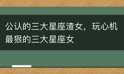 公认的三大星座渣女，玩心机最狠的三大星座女