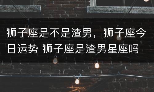 狮子座是不是渣男，狮子座今日运势 狮子座是渣男星座吗