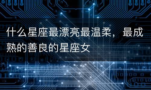 什么星座最漂亮最温柔，最成熟的善良的星座女