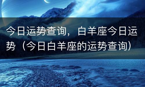 今日运势查询，白羊座今日运势（今日白羊座的运势查询）