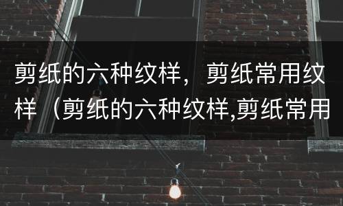 剪纸的六种纹样，剪纸常用纹样（剪纸的六种纹样,剪纸常用纹样是什么）