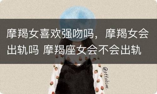 摩羯女喜欢强吻吗，摩羯女会出轨吗 摩羯座女会不会出轨
