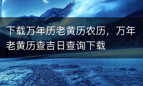 下载万年历老黄历农历，万年老黄历查吉日查询下载