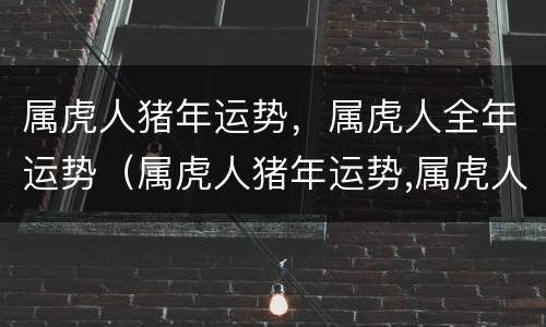 属虎人猪年运势，属虎人全年运势（属虎人猪年运势,属虎人全年运势）