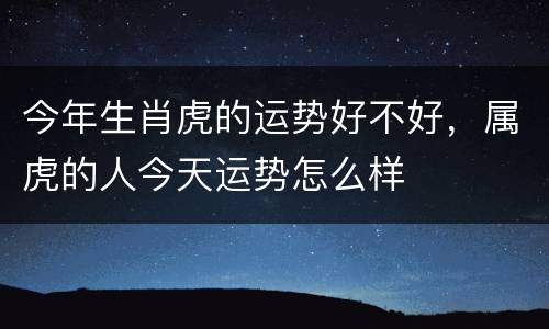 今年生肖虎的运势好不好，属虎的人今天运势怎么样