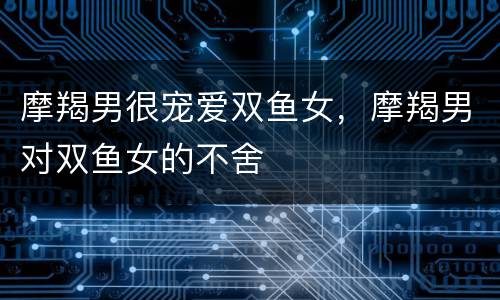 摩羯男很宠爱双鱼女，摩羯男对双鱼女的不舍