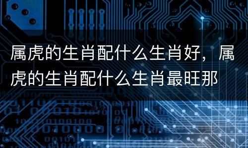 属虎的生肖配什么生肖好，属虎的生肖配什么生肖最旺那