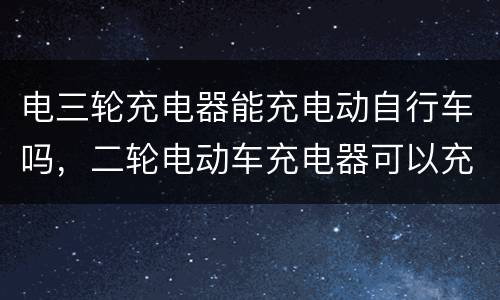 电三轮充电器能充电动自行车吗，二轮电动车充电器可以充三轮电动车吗？
