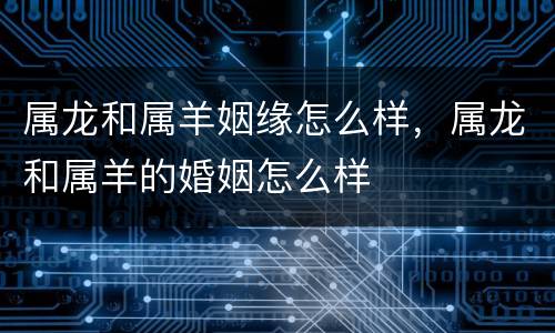 属龙和属羊姻缘怎么样，属龙和属羊的婚姻怎么样