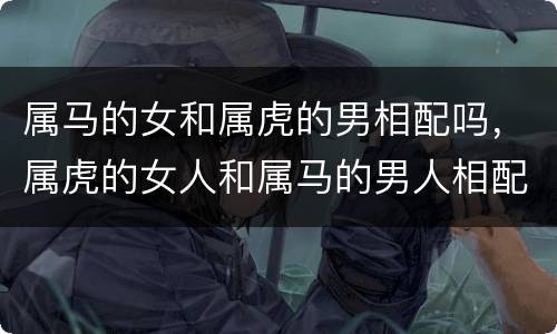 属马的女和属虎的男相配吗，属虎的女人和属马的男人相配吗