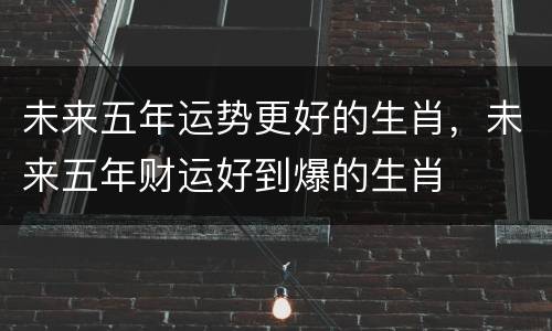 未来五年运势更好的生肖，未来五年财运好到爆的生肖