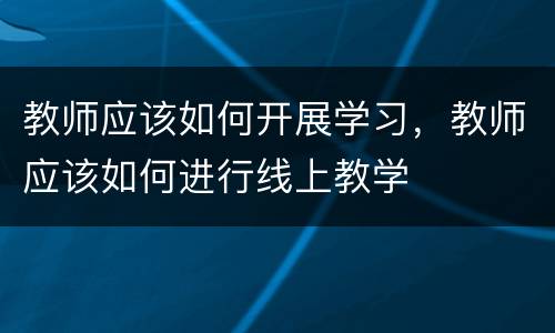 教师应该如何开展学习，教师应该如何进行线上教学