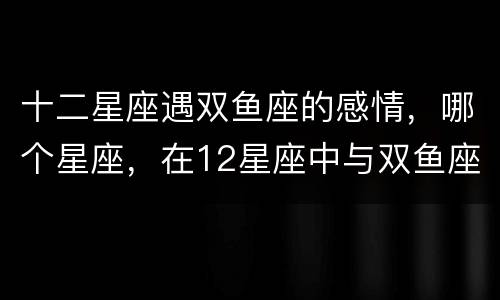 十二星座遇双鱼座的感情，哪个星座，在12星座中与双鱼座最相配的呢？