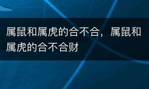 属鼠和属虎的合不合，属鼠和属虎的合不合财
