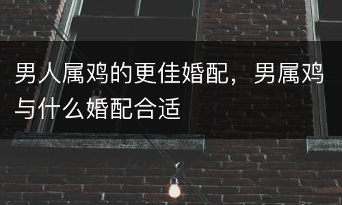 男人属鸡的更佳婚配，男属鸡与什么婚配合适