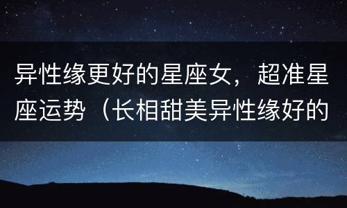 异性缘更好的星座女，超准星座运势（长相甜美异性缘好的星座女）