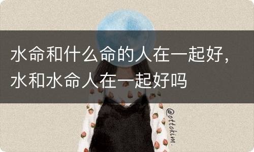 水命和什么命的人在一起好，水和水命人在一起好吗