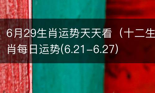 6月29生肖运势天天看（十二生肖每日运势(6.21-6.27）