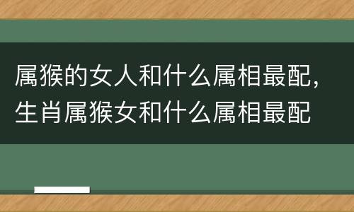 属猴的女人和什么属相最配，生肖属猴女和什么属相最配