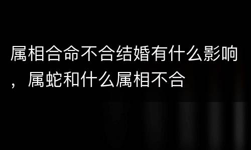 属相合命不合结婚有什么影响，属蛇和什么属相不合