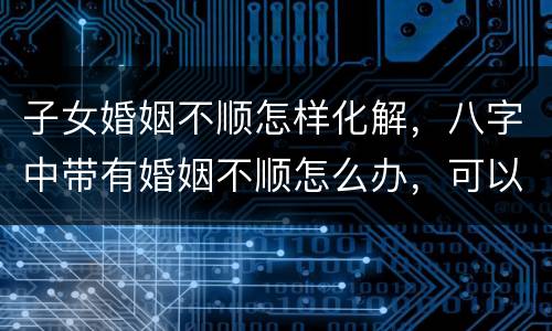 子女婚姻不顺怎样化解，八字中带有婚姻不顺怎么办，可以化解吗