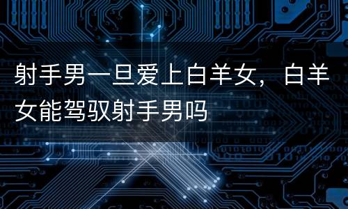 射手男一旦爱上白羊女，白羊女能驾驭射手男吗