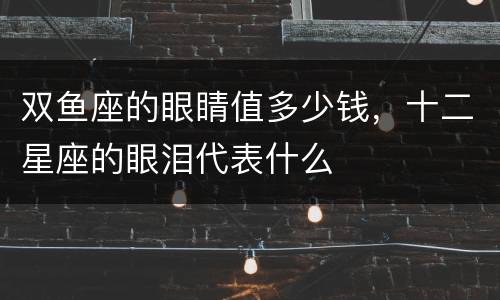 双鱼座的眼睛值多少钱，十二星座的眼泪代表什么