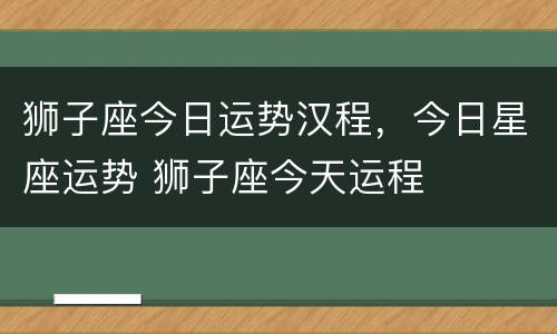 狮子座今日运势汉程，今日星座运势 狮子座今天运程