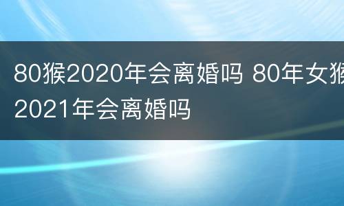 80猴2020年会离婚吗 80年女猴2021年会离婚吗