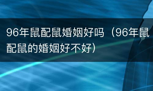 96年鼠配鼠婚姻好吗（96年鼠配鼠的婚姻好不好）