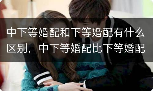 中下等婚配和下等婚配有什么区别，中下等婚配比下等婚配好是吗?