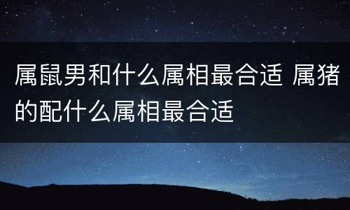 属鼠男和什么属相最合适 属猪的配什么属相最合适