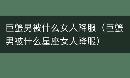 巨蟹男被什么女人降服（巨蟹男被什么星座女人降服）