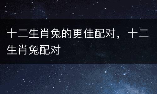 十二生肖兔的更佳配对，十二生肖兔配对