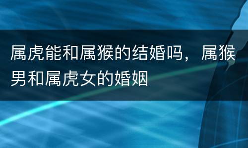 属虎能和属猴的结婚吗，属猴男和属虎女的婚姻