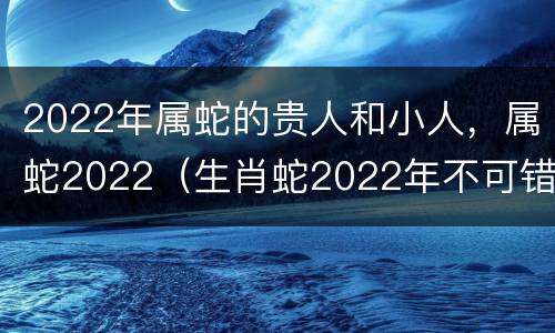 2022年属蛇的贵人和小人，属蛇2022（生肖蛇2022年不可错过的贵人）