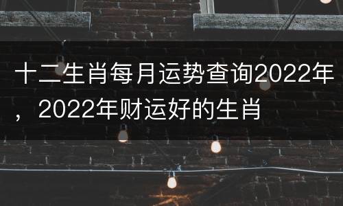 十二生肖每月运势查询2022年，2022年财运好的生肖