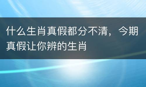 什么生肖真假都分不清，今期真假让你辨的生肖