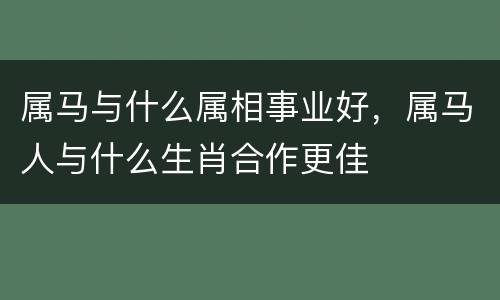 属马与什么属相事业好，属马人与什么生肖合作更佳
