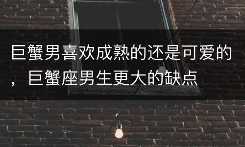 巨蟹男喜欢成熟的还是可爱的，巨蟹座男生更大的缺点