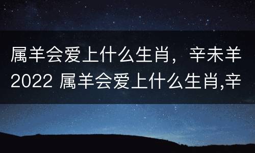 属羊会爱上什么生肖，辛未羊2022 属羊会爱上什么生肖,辛未羊2022年运势