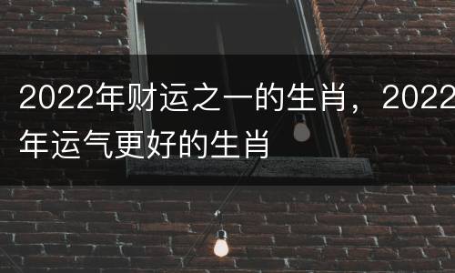 2022年财运之一的生肖，2022年运气更好的生肖