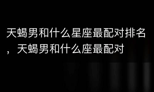 天蝎男和什么星座最配对排名，天蝎男和什么座最配对
