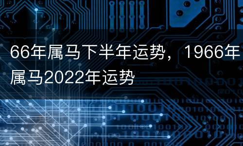 66年属马下半年运势，1966年属马2022年运势