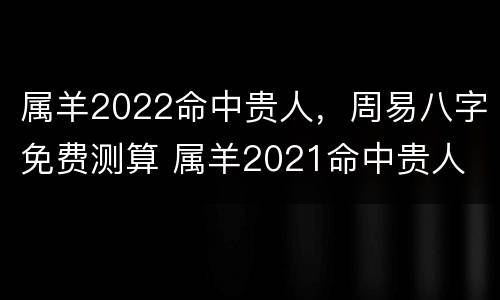 属羊2022命中贵人，周易八字免费测算 属羊2021命中贵人