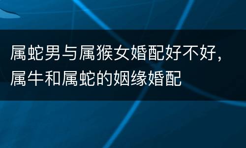 属蛇男与属猴女婚配好不好，属牛和属蛇的姻缘婚配